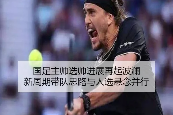 国足主帅选帅进展再起波澜 新周期带队思路与人选悬念并行